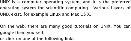 UNIX is a computer operating system; and it is the preferred operating system for scientific computing.  Various flavors of UNIX exist, for example Linux and Mac OS X.

On the web, there are many good tutorials on UNIX. You can google them yourself,
or click on one of the following links: